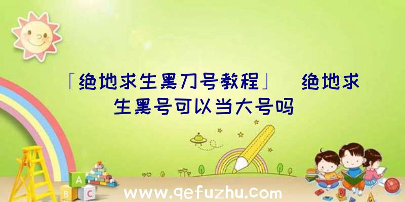 「绝地求生黑刀号教程」|绝地求生黑号可以当大号吗